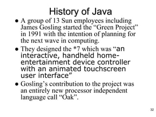History of Java
 A group of 13 Sun employees including
James Gosling started the “Green Project”
in 1991 with the intention of planning for
the next wave in computing.
 They designed the *7 which was “an
interactive, handheld home-
entertainment device controller
with an animated touchscreen
user interface”
 Gosling’s contribution to the project was
an entirely new processor independent
language call “Oak”.
32
 