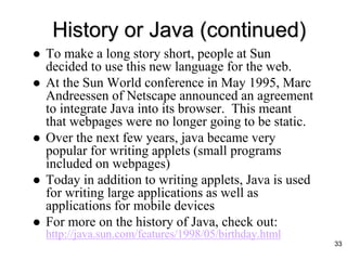 33
History or Java (continued)
 To make a long story short, people at Sun
decided to use this new language for the web.
 At the Sun World conference in May 1995, Marc
Andreessen of Netscape announced an agreement
to integrate Java into its browser. This meant
that webpages were no longer going to be static.
 Over the next few years, java became very
popular for writing applets (small programs
included on webpages)
 Today in addition to writing applets, Java is used
for writing large applications as well as
applications for mobile devices
 For more on the history of Java, check out:
http://java.sun.com/features/1998/05/birthday.html
 