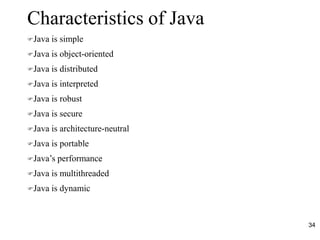 34
Characteristics of Java
Java is simple
Java is object-oriented
Java is distributed
Java is interpreted
Java is robust
Java is secure
Java is architecture-neutral
Java is portable
Java’s performance
Java is multithreaded
Java is dynamic
 