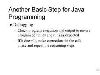 Another Basic Step for Java
Programming
 Debugging
– Check program execution and output to ensure
program compiles and runs as expected
– If it doesn’t, make corrections in the edit
phase and repeat the remaining steps
37
 