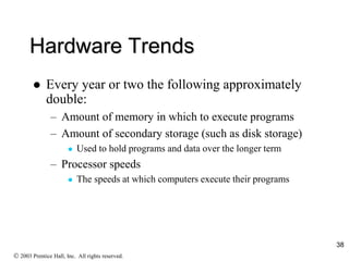 Hardware Trends
 Every year or two the following approximately
double:
– Amount of memory in which to execute programs
– Amount of secondary storage (such as disk storage)
 Used to hold programs and data over the longer term
– Processor speeds
 The speeds at which computers execute their programs
 2003 Prentice Hall, Inc. All rights reserved.
38
 