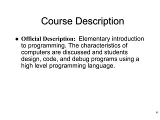 Course Description
 Official Description: Elementary introduction
to programming. The characteristics of
computers are discussed and students
design, code, and debug programs using a
high level programming language.
4
 