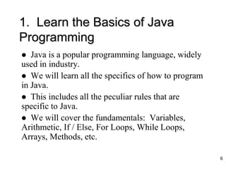 1. Learn the Basics of Java
Programming
 Java is a popular programming language, widely
used in industry.
 We will learn all the specifics of how to program
in Java.
 This includes all the peculiar rules that are
specific to Java.
 We will cover the fundamentals: Variables,
Arithmetic, If / Else, For Loops, While Loops,
Arrays, Methods, etc.
6
 