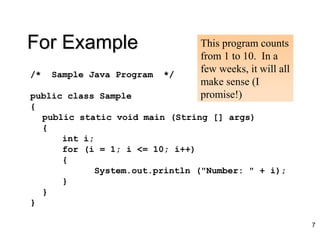 For Example
/* Sample Java Program */
public class Sample
{
public static void main (String [] args)
{
int i;
for (i = 1; i <= 10; i++)
{
System.out.println ("Number: " + i);
}
}
}
This program counts
from 1 to 10. In a
few weeks, it will all
make sense (I
promise!)
7
 