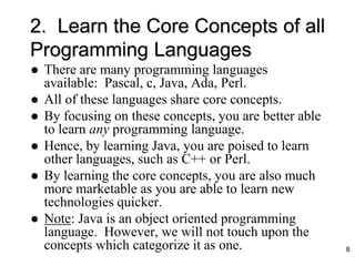 2. Learn the Core Concepts of all
Programming Languages
 There are many programming languages
available: Pascal, c, Java, Ada, Perl.
 All of these languages share core concepts.
 By focusing on these concepts, you are better able
to learn any programming language.
 Hence, by learning Java, you are poised to learn
other languages, such as C++ or Perl.
 By learning the core concepts, you are also much
more marketable as you are able to learn new
technologies quicker.
 Note: Java is an object oriented programming
language. However, we will not touch upon the
concepts which categorize it as one. 8
 