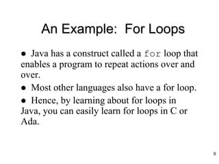 An Example: For Loops
 Java has a construct called a for loop that
enables a program to repeat actions over and
over.
 Most other languages also have a for loop.
 Hence, by learning about for loops in
Java, you can easily learn for loops in C or
Ada.
9
 