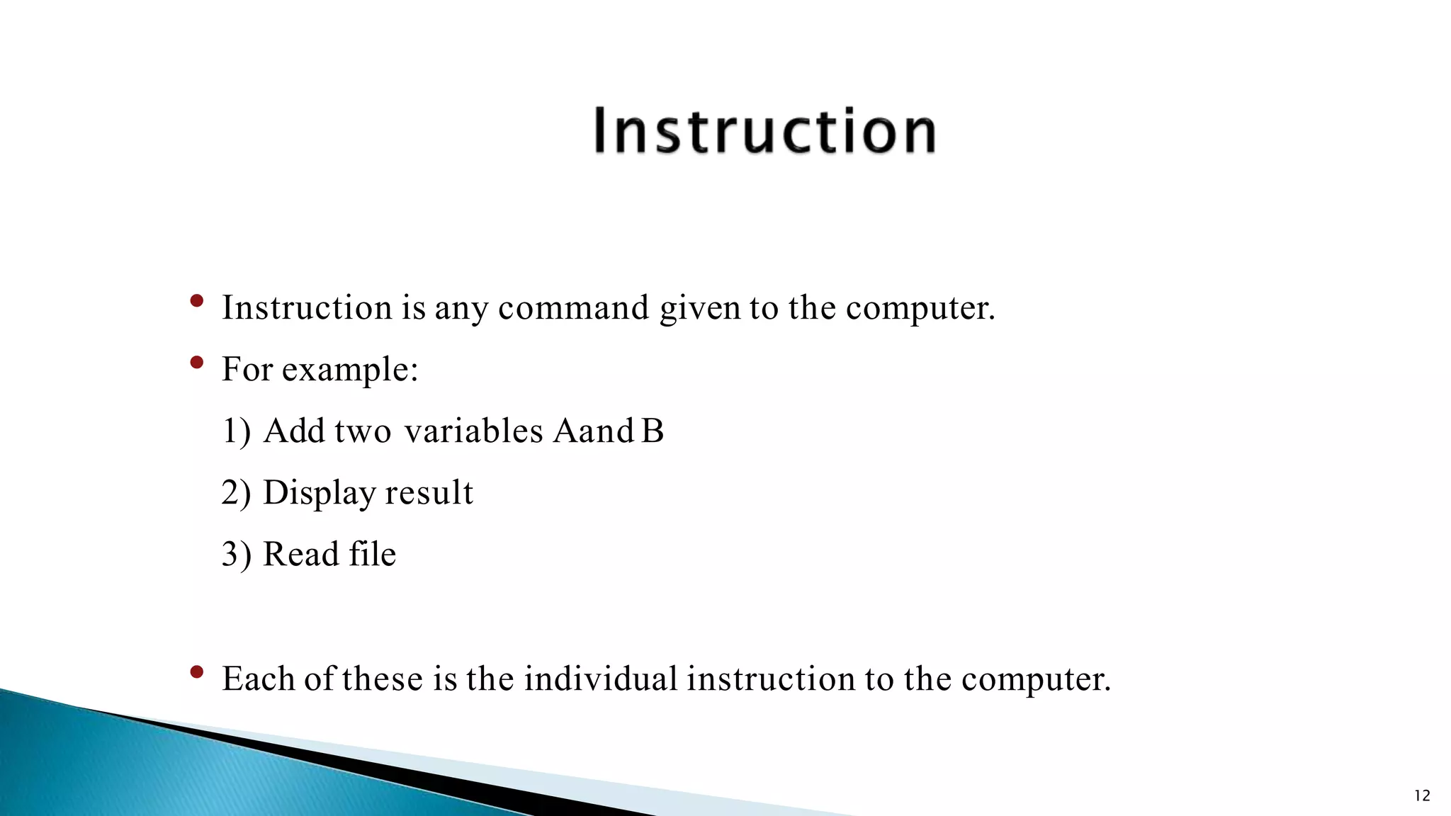 12 • Instruction is any command given to the computer. • For example: 1) Add two variables Aand B 2) Display result 3) Read file • Each of these is the individual instruction to the computer. 