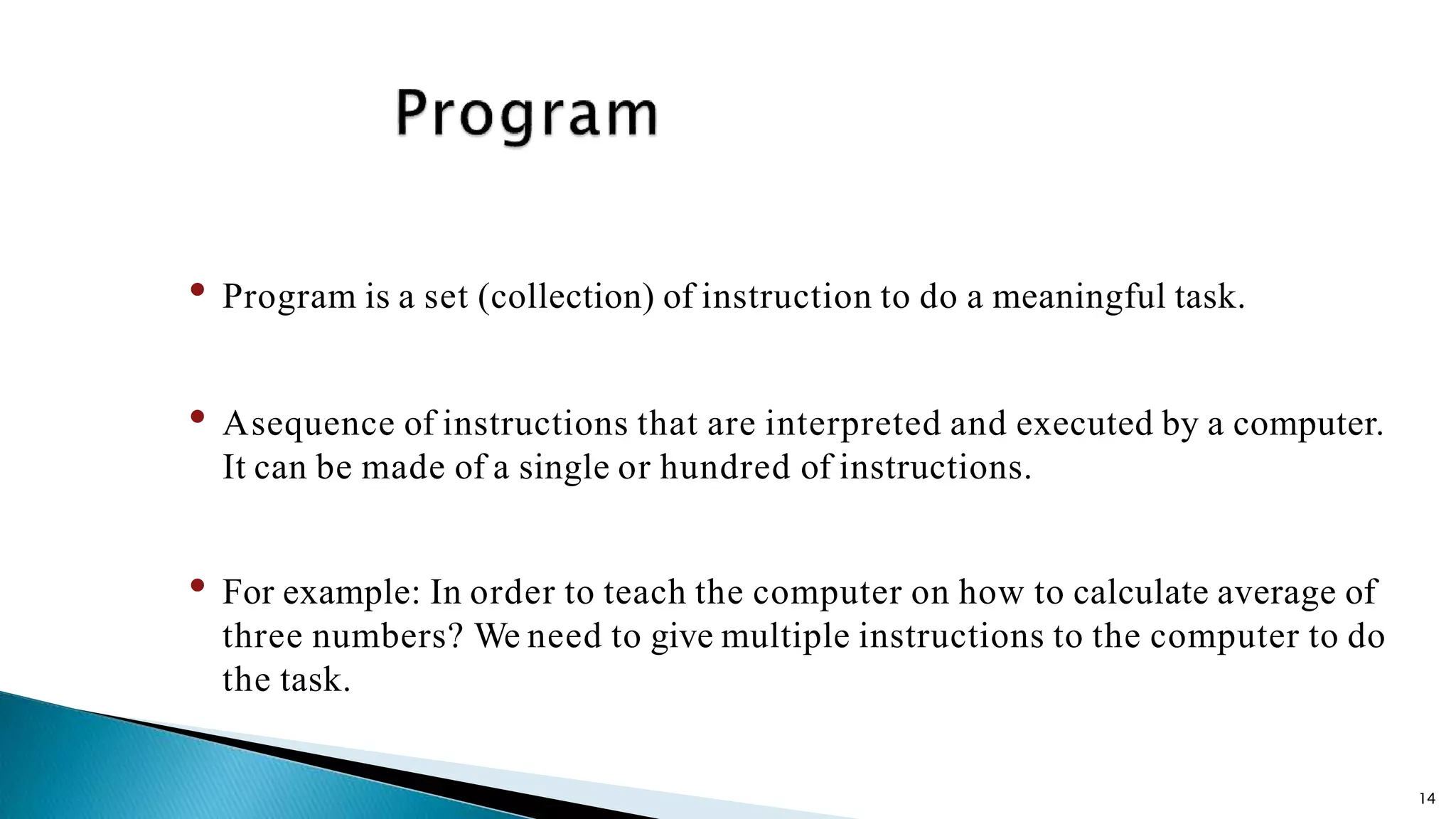 14 • Program is a set (collection) of instruction to do a meaningful task. • Asequence of instructions that are interpreted and executed by a computer. It can be made of a single or hundred of instructions. • For example: In order to teach the computer on how to calculate average of three numbers? We need to give multiple instructions to the computer to do the task. 
