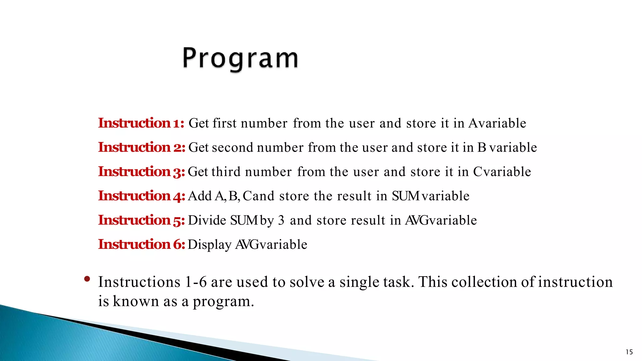 15 Instruction1: Get first number from the user and store it in Avariable Instruction2: Get second number from the user and store it in B variable Instruction3:Get third number from the user and store it in Cvariable Instruction4:Add A,B,Cand store the result in SUMvariable Instruction5: Divide SUMby 3 and store result in AVGvariable Instruction6:Display AVGvariable • Instructions 1-6 are used to solve a single task. This collection of instruction is known as a program. 