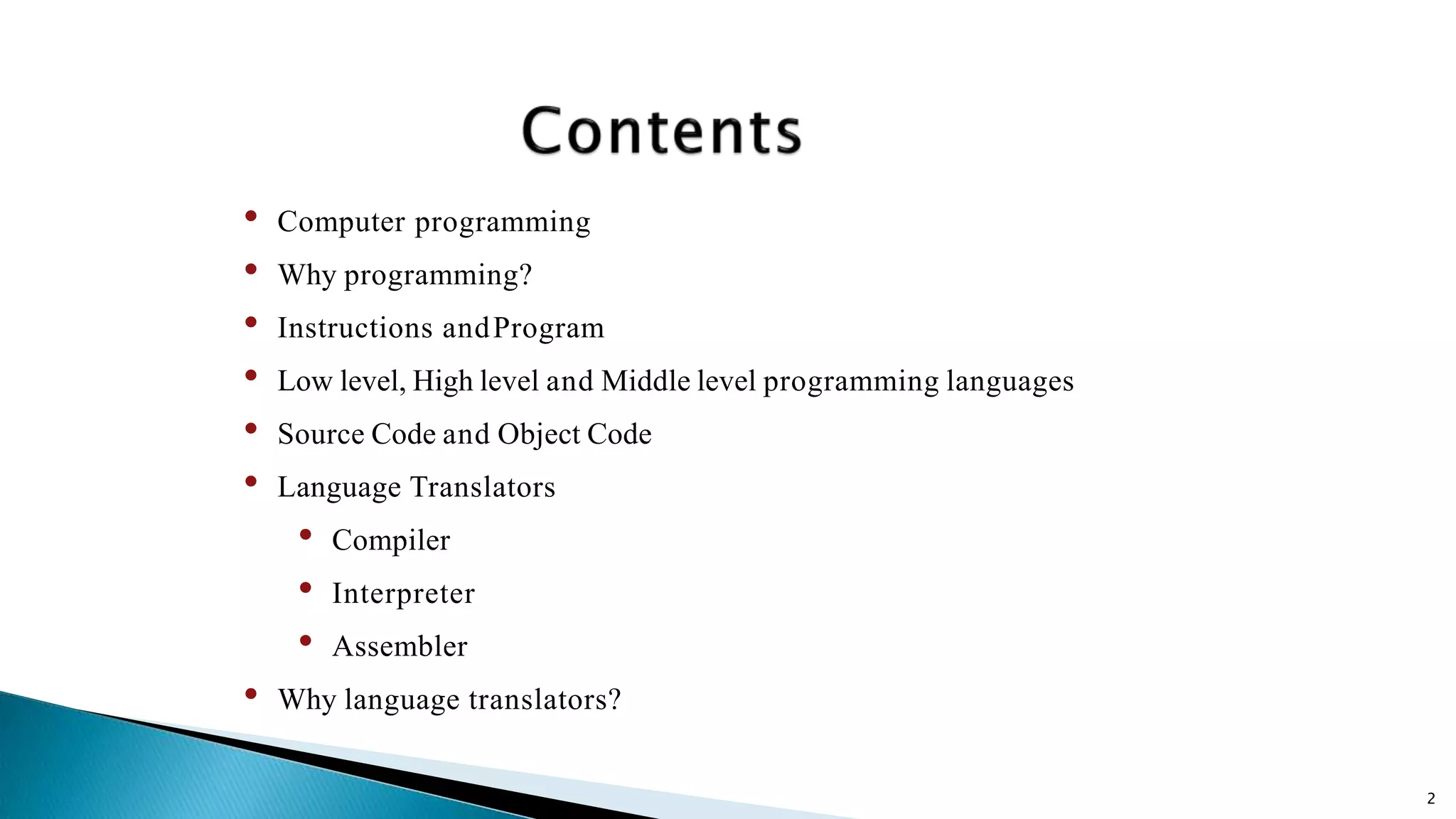 2 • Computer programming • Why programming? • Instructions andProgram • Low level, High level and Middle level programming languages • Source Code and Object Code • Language Translators • Compiler • Interpreter • Assembler • Why language translators? 