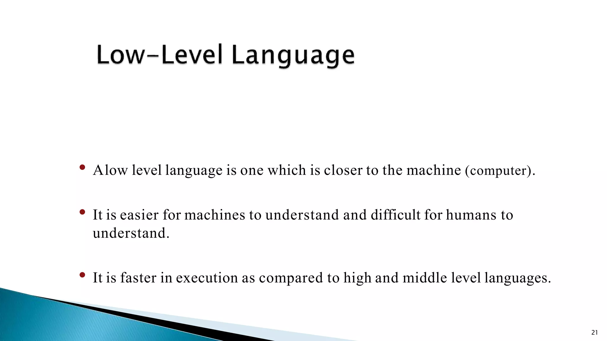 21 • Alow level language is one which is closer to the machine (computer). • It is easier for machines to understand and difficult for humans to understand. • It is faster in execution as compared to high and middle level languages. 