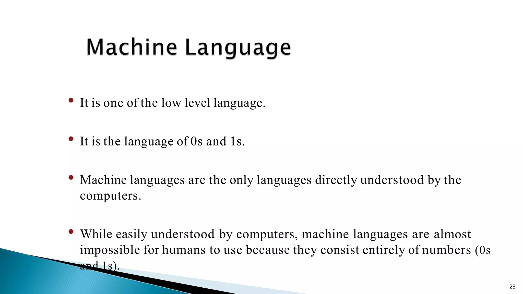 23 • It is one of the low level language. • It is the language of 0s and 1s. • Machine languages are the only languages directly understood by the computers. • While easily understood by computers, machine languages are almost impossible for humans to use because they consist entirely of numbers (0s and 1s). 