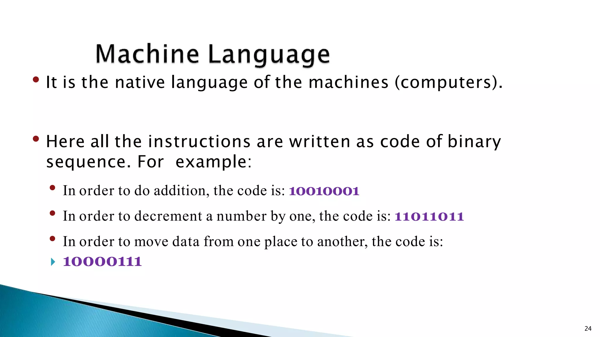 • It is the native language of the machines (computers). • Here all the instructions are written as code of binary sequence. For example: • In order to do addition, the code is: 10010001 • In order to decrement a number by one, the code is: 11011011 • In order to move data from one place to another, the code is:  10000111 24 