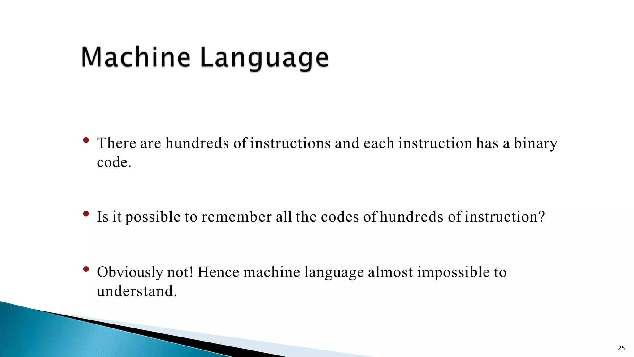 25 • There are hundreds of instructions and each instruction has a binary code. • Is it possible to remember all the codes of hundreds of instruction? • Obviously not! Hence machine language almost impossible to understand. 
