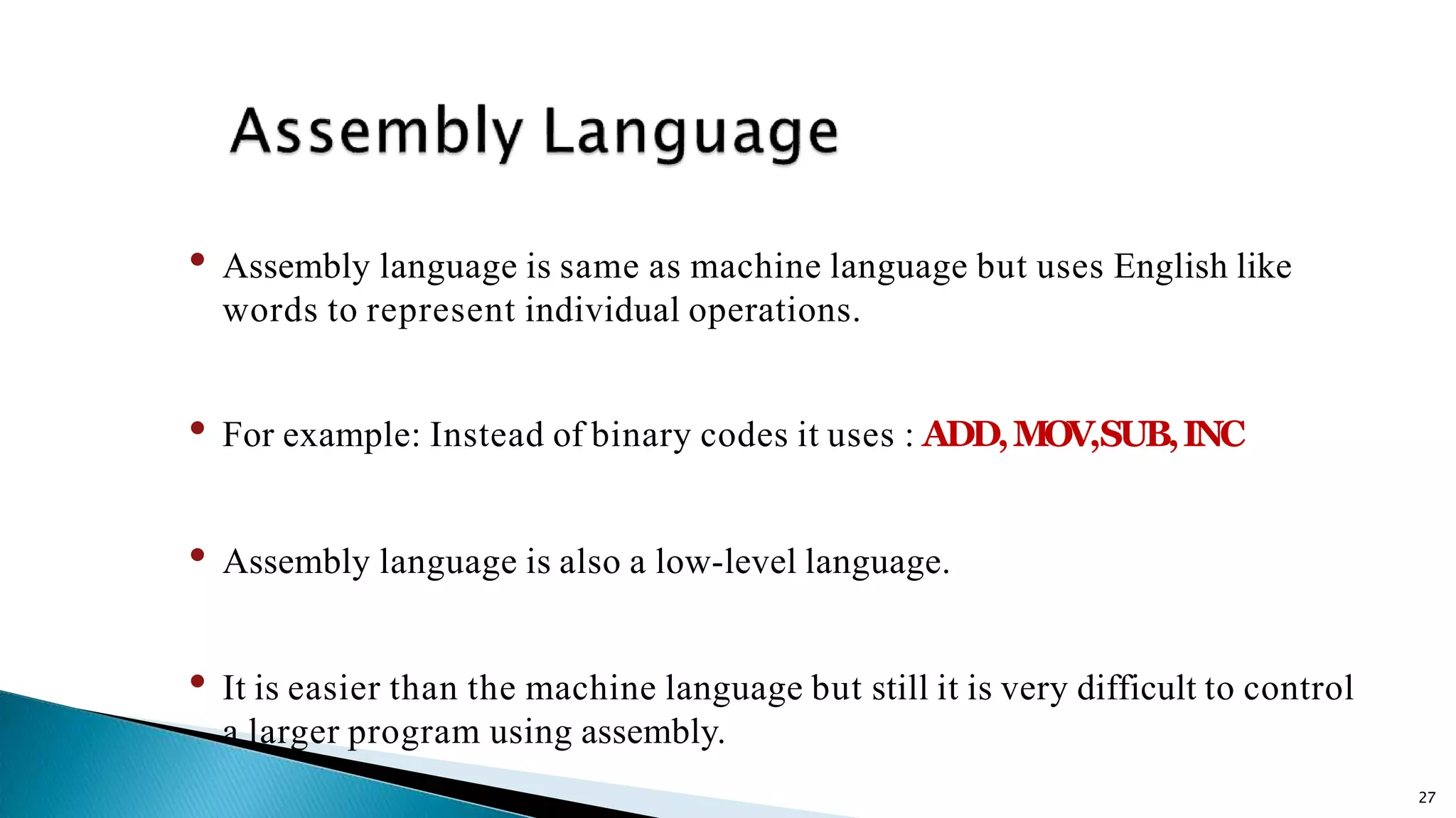 27 • Assembly language is same as machine language but uses English like words to represent individual operations. • For example: Instead of binary codes it uses : ADD,MOV,SUB,INC • Assembly language is also a low-level language. • It is easier than the machine language but still it is very difficult to control a larger program using assembly. 