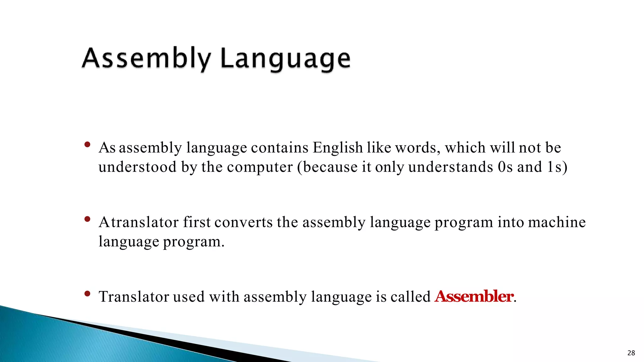 28 • As assembly language contains English like words, which will not be understood by the computer (because it only understands 0s and 1s) • Atranslator first converts the assembly language program into machine language program. • Translator used with assembly language is called Assembler. 