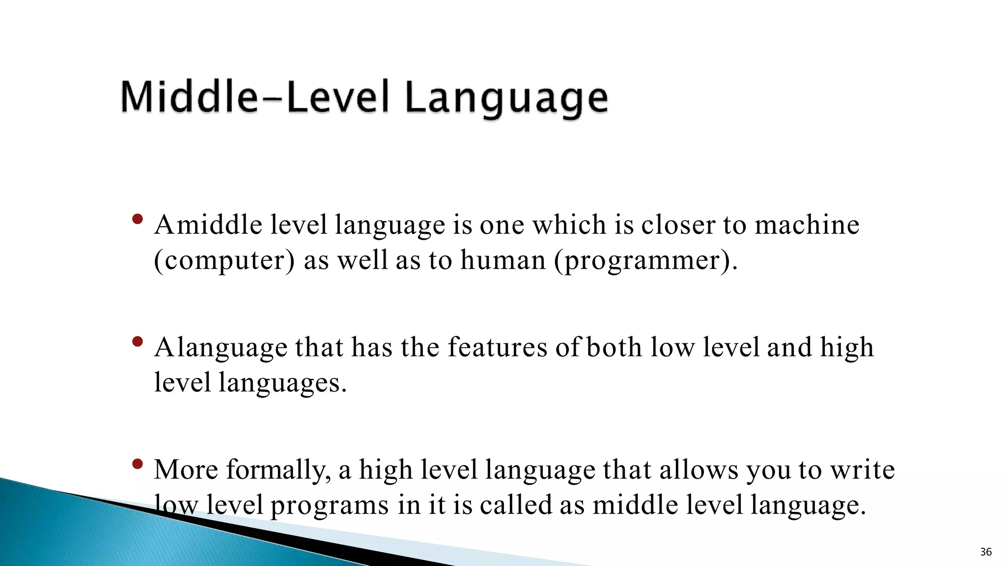 36 • Amiddle level language is one which is closer to machine (computer) as well as to human (programmer). • Alanguage that has the features of both low level and high level languages. • More formally, a high level language that allows you to write low level programs in it is called as middle level language. 