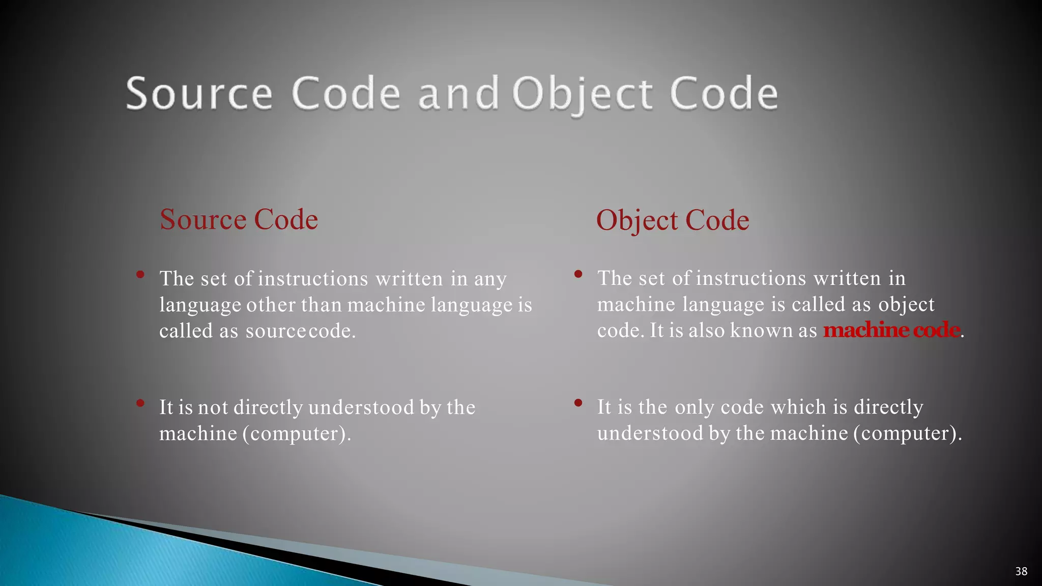 38 Source Code • The set of instructions written in any language other than machine language is called as sourcecode. • It is not directly understood by the machine (computer). Object Code • The set of instructions written in machine language is called as object code. It is also known as machinecode. • It is the only code which is directly understood by the machine (computer). 
