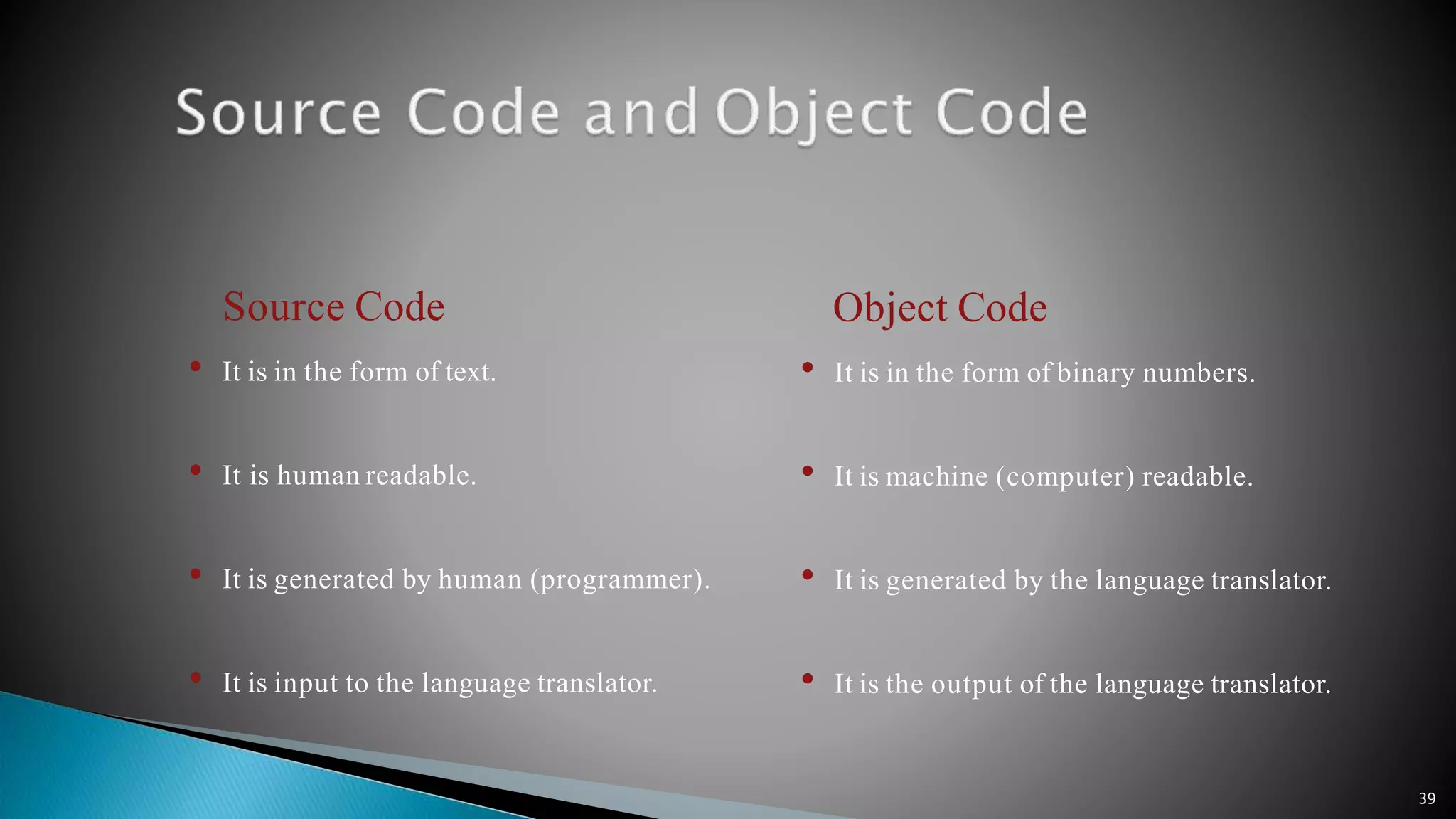 39 Source Code • It is in the form of text. • It is human readable. • It is generated by human (programmer). • It is input to the language translator. Object Code • It is in the form of binary numbers. • It is machine (computer) readable. • It is generated by the language translator. • It is the output of the language translator. 