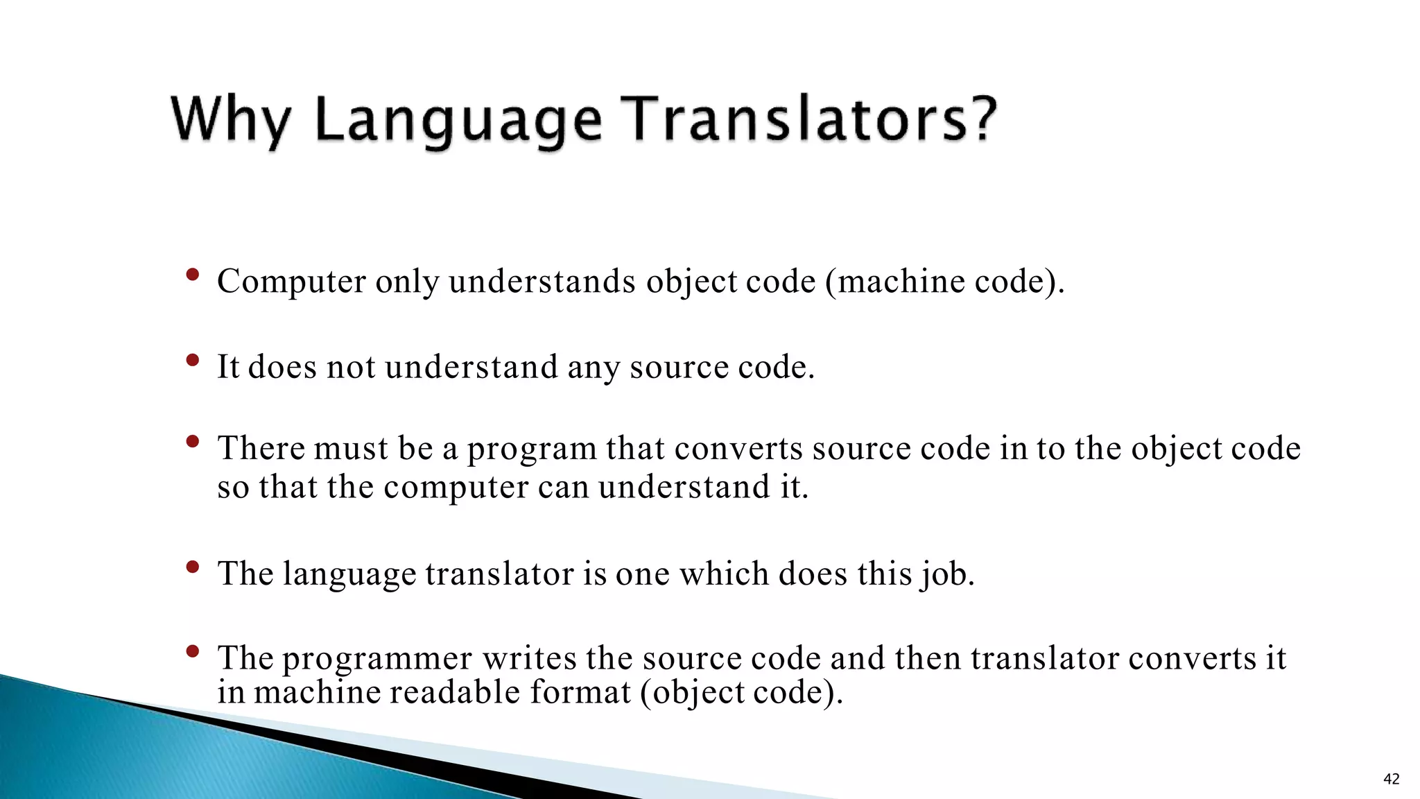 42 • Computer only understands object code (machine code). • It does not understand any source code. • There must be a program that converts source code in to the object code so that the computer can understand it. • The language translator is one which does this job. • The programmer writes the source code and then translator converts it in machine readable format (object code). 