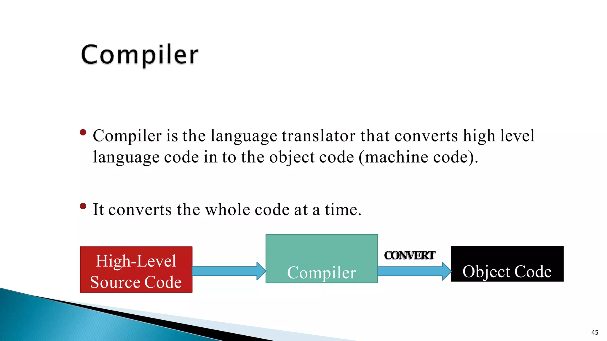 45 • Compiler is the language translator that converts high level language code in to the object code (machine code). • It converts the whole code at a time. High-Level Source Code Object Code CONVERT Compiler 