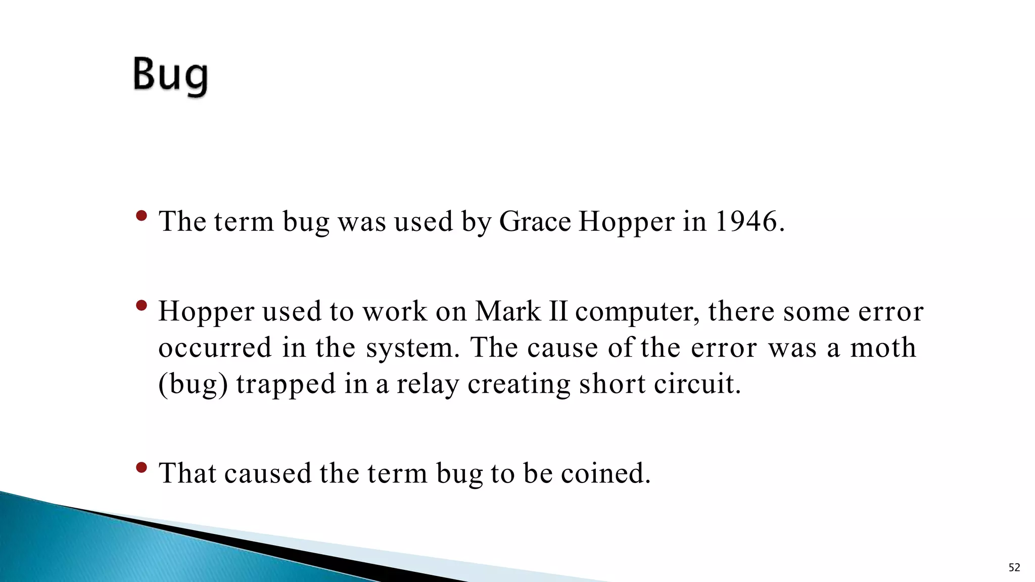 52 • The term bug was used by Grace Hopper in 1946. • Hopper used to work on Mark II computer, there some error occurred in the system. The cause of the error was a moth (bug) trapped in a relay creating short circuit. • That caused the term bug to be coined. 