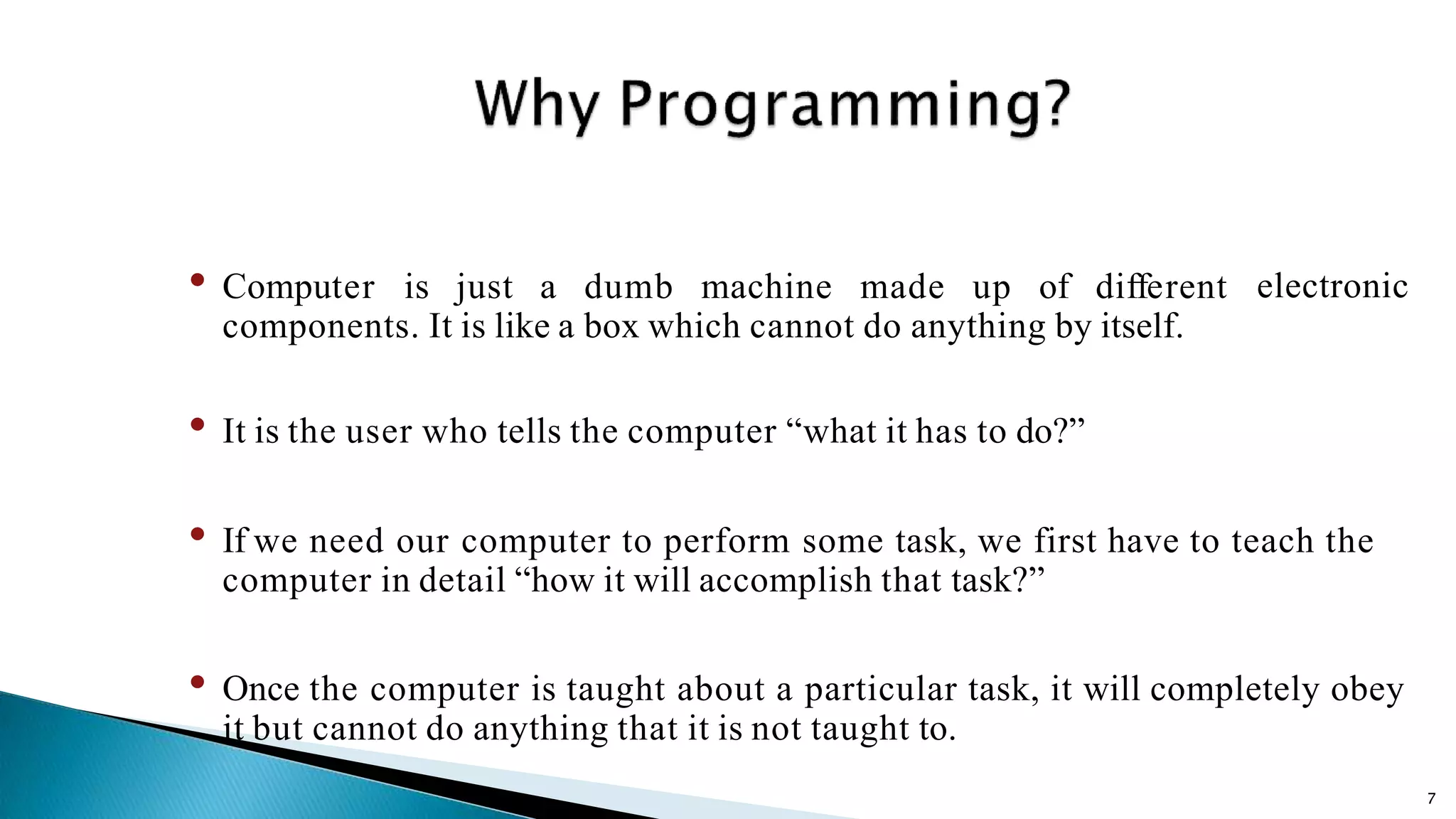 7 electronic• Computer is just a dumb machine made up of different components. It is like a box which cannot do anything by itself. • It is the user who tells the computer “what it has to do?” • If we need our computer to perform some task, we first have to teach the computer in detail “how it will accomplish that task?” • Once the computer is taught about a particular task, it will completely obey it but cannot do anything that it is not taught to. 