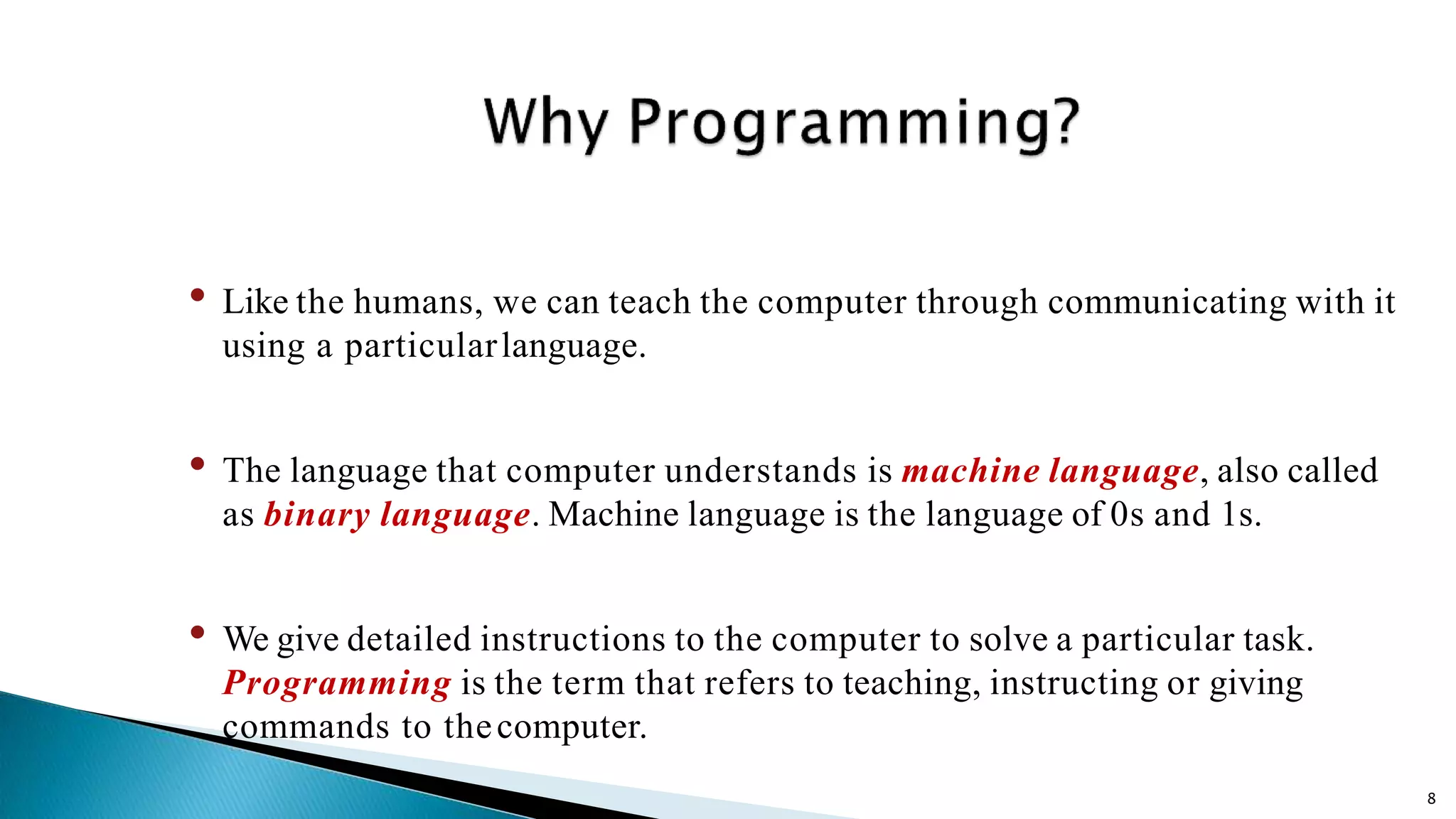 8 • Like the humans, we can teach the computer through communicating with it using a particularlanguage. • The language that computer understands is machine language, also called as binary language. Machine language is the language of 0s and 1s. • We give detailed instructions to the computer to solve a particular task. Programming is the term that refers to teaching, instructing or giving commands to thecomputer. 