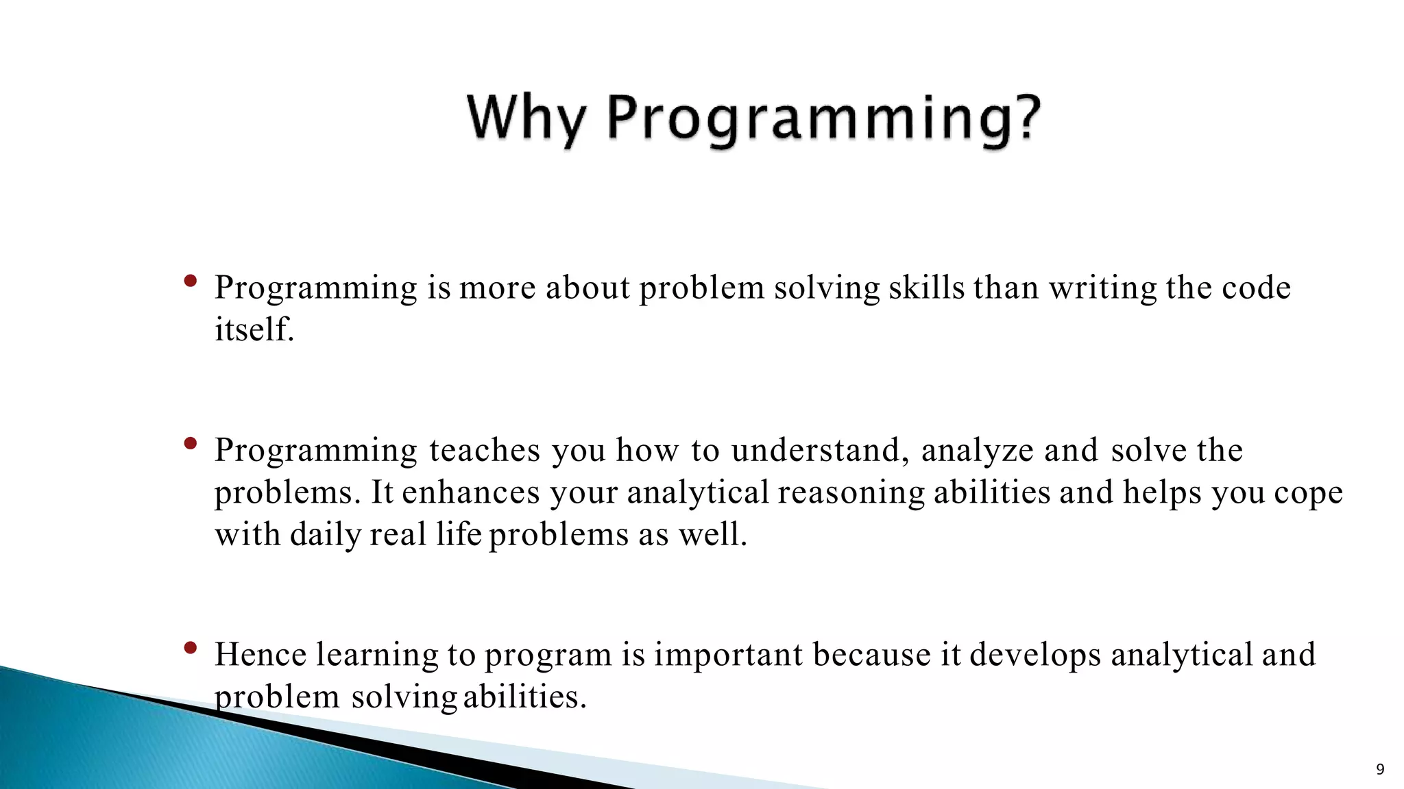 9 • Programming is more about problem solving skills than writing the code itself. • Programming teaches you how to understand, analyze and solve the problems. It enhances your analytical reasoning abilities and helps you cope with daily real life problems as well. • Hence learning to program is important because it develops analytical and problem solvingabilities. 