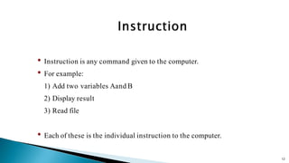 12
• Instruction is any command given to the computer.
• For example:
1) Add two variables Aand B
2) Display result
3) Read file
• Each of these is the individual instruction to the computer.
 
