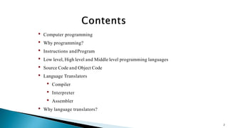 2
• Computer programming
• Why programming?
• Instructions andProgram
• Low level, High level and Middle level programming languages
• Source Code and Object Code
• Language Translators
• Compiler
• Interpreter
• Assembler
• Why language translators?
 