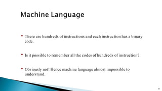 25
• There are hundreds of instructions and each instruction has a binary
code.
• Is it possible to remember all the codes of hundreds of instruction?
• Obviously not! Hence machine language almost impossible to
understand.
 