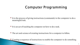 5
• It is the process of giving instructions (commands) to the computer to do a
meaningful task.
• It is an act of teaching the computer on how to do a task.
• The art and science of creating instructions for a computer to follow.
• Creating a sequence of instructions to enable the computer to do something.
 
