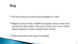 52
• The term bug was used by Grace Hopper in 1946.
• Hopper used to work on Mark II computer, there some error
occurred in the system. The cause of the error was a moth
(bug) trapped in a relay creating short circuit.
• That caused the term bug to be coined.
 