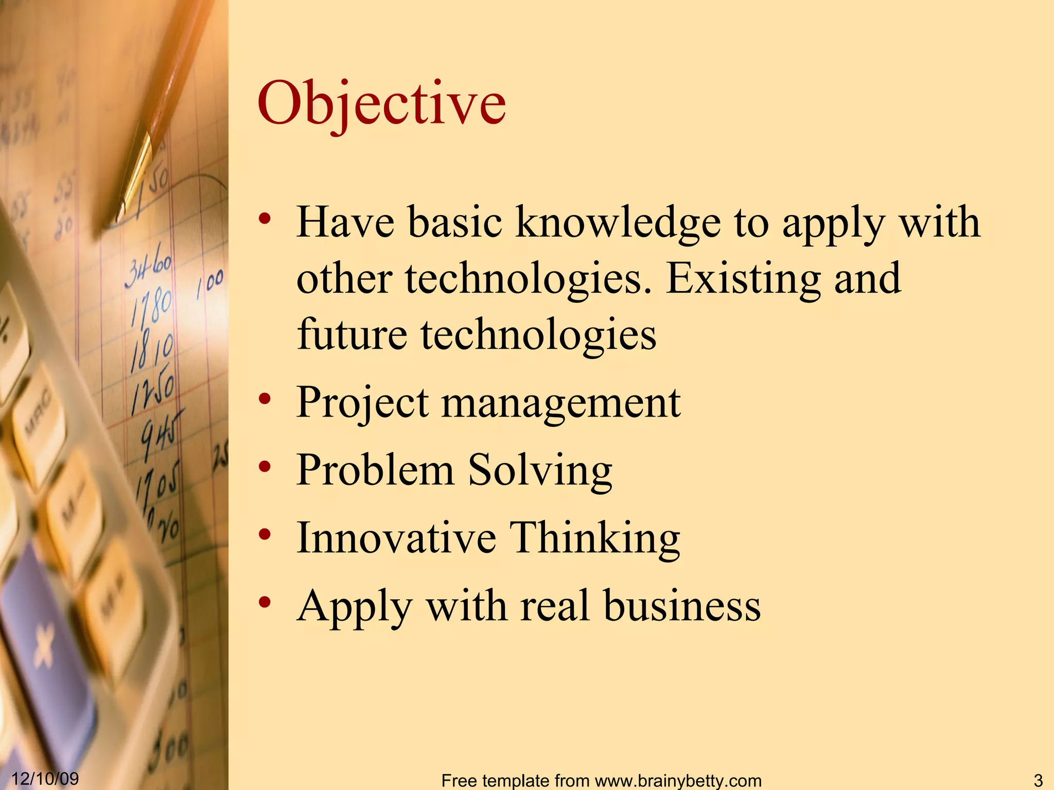 Objective Have basic knowledge to apply with other technologies. Existing and future technologies Project management Problem Solving Innovative Thinking Apply with real business 