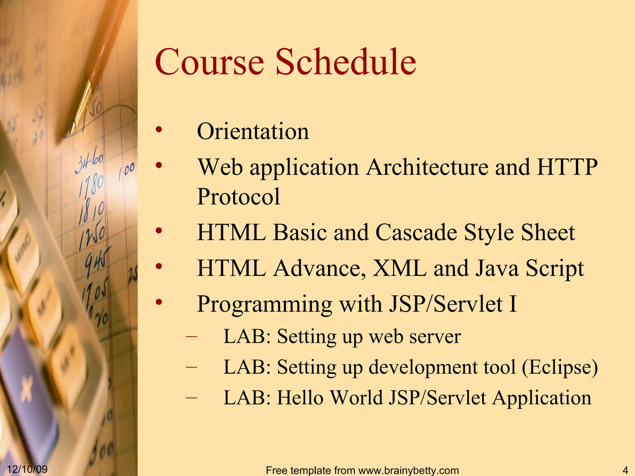 Course Schedule Orientation Web application Architecture and HTTP Protocol HTML Basic and Cascade Style Sheet HTML Advance, XML and Java Script Programming with JSP/Servlet I LAB: Setting up web server LAB: Setting up development tool (Eclipse) LAB: Hello World JSP/Servlet Application 