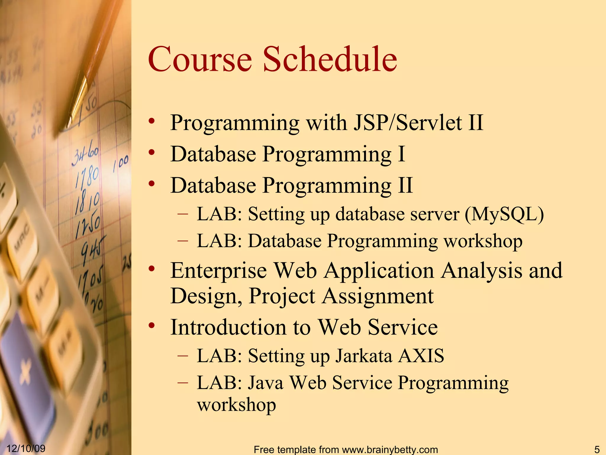 Course Schedule Programming with JSP/Servlet II Database Programming I Database Programming II LAB: Setting up database server (MySQL) LAB: Database Programming workshop Enterprise Web Application Analysis and Design, Project Assignment Introduction to Web Service LAB: Setting up Jarkata AXIS LAB: Java Web Service Programming workshop 