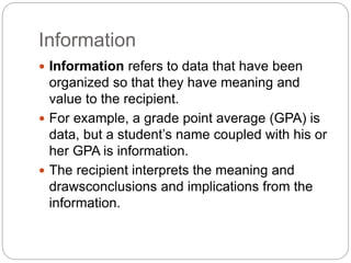 Information
 Information refers to data that have been
organized so that they have meaning and
value to the recipient.
 For example, a grade point average (GPA) is
data, but a student’s name coupled with his or
her GPA is information.
 The recipient interprets the meaning and
drawsconclusions and implications from the
information.
 