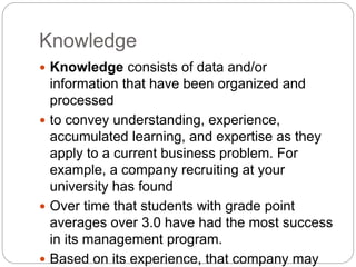 Knowledge
 Knowledge consists of data and/or
information that have been organized and
processed
 to convey understanding, experience,
accumulated learning, and expertise as they
apply to a current business problem. For
example, a company recruiting at your
university has found
 Over time that students with grade point
averages over 3.0 have had the most success
in its management program.
 Based on its experience, that company may
 