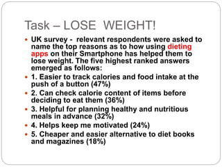 Task – LOSE WEIGHT!
 UK survey - relevant respondents were asked to
name the top reasons as to how using dieting
apps on their Smartphone has helped them to
lose weight. The five highest ranked answers
emerged as follows:
 1. Easier to track calories and food intake at the
push of a button (47%)
 2. Can check calorie content of items before
deciding to eat them (36%)
 3. Helpful for planning healthy and nutritious
meals in advance (32%)
 4. Helps keep me motivated (24%)
 5. Cheaper and easier alternative to diet books
and magazines (18%)
 