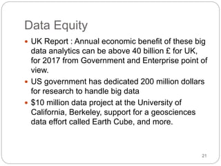Data Equity
 UK Report : Annual economic benefit of these big
data analytics can be above 40 billion £ for UK,
for 2017 from Government and Enterprise point of
view.
 US government has dedicated 200 million dollars
for research to handle big data
 $10 million data project at the University of
California, Berkeley, support for a geosciences
data effort called Earth Cube, and more.
21
 