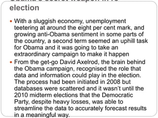 Obama’s secret weapon in re-
election
 With a sluggish economy, unemployment
teetering at around the eight per cent mark, and
growing anti-Obama sentiment in some parts of
the country, a second term seemed an uphill task
for Obama and it was going to take an
extraordinary campaign to make it happen
 From the get-go David Axelrod, the brain behind
the Obama campaign, recognised the role that
data and information could play in the election.
The process had been initiated in 2008 but
databases were scattered and it wasn’t until the
2010 midterm elections that the Democratic
Party, despite heavy losses, was able to
streamline the data to accurately forecast results
in a meaningful way.
 