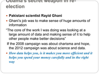 Obama’s secret weapon in re-
election
 Pakistani scientist Rayid Ghani
 Ghani’s job was to make sense of huge amounts of
information
“The core of the work I was doing was looking at a
large amount of data and making sense of it to help
other people make better decisions”
If the 2008 campaign was about charisma and hope,
the 2012 campaign was about science and data.
 How data helps you, is it makes you more efficient and it
helps you spend your money carefully and in the right
way
 