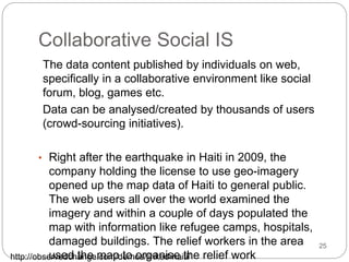 Collaborative Social IS
The data content published by individuals on web,
specifically in a collaborative environment like social
forum, blog, games etc.
Data can be analysed/created by thousands of users
(crowd-sourcing initiatives).
• Right after the earthquake in Haiti in 2009, the
company holding the license to use geo-imagery
opened up the map data of Haiti to general public.
The web users all over the world examined the
imagery and within a couple of days populated the
map with information like refugee camps, hospitals,
damaged buildings. The relief workers in the area
used the map to organise the relief work
http://observedchange.com/demos/linked-haiti/
25
 
