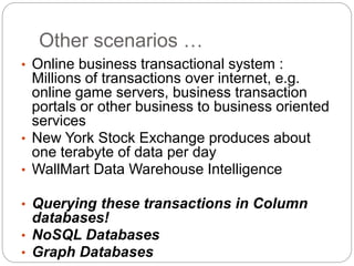 Other scenarios …
• Online business transactional system :
Millions of transactions over internet, e.g.
online game servers, business transaction
portals or other business to business oriented
services
• New York Stock Exchange produces about
one terabyte of data per day
• WallMart Data Warehouse Intelligence
• Querying these transactions in Column
databases!
• NoSQL Databases
• Graph Databases
 