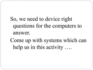 So, we need to device right
questions for the computers to
answer.
Come up with systems which can
help us in this activity ….
 