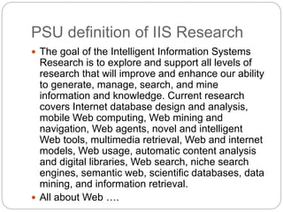 PSU definition of IIS Research
 The goal of the Intelligent Information Systems
Research is to explore and support all levels of
research that will improve and enhance our ability
to generate, manage, search, and mine
information and knowledge. Current research
covers Internet database design and analysis,
mobile Web computing, Web mining and
navigation, Web agents, novel and intelligent
Web tools, multimedia retrieval, Web and internet
models, Web usage, automatic content analysis
and digital libraries, Web search, niche search
engines, semantic web, scientific databases, data
mining, and information retrieval.
 All about Web ….
 