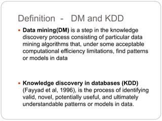 Definition - DM and KDD
 Data mining(DM) is a step in the knowledge
discovery process consisting of particular data
mining algorithms that, under some acceptable
computational efficiency limitations, find patterns
or models in data
 Knowledge discovery in databases (KDD)
(Fayyad et al, 1996), is the process of identifying
valid, novel, potentially useful, and ultimately
understandable patterns or models in data.
 