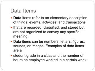 Data Items
 Data items refer to an elementary description
of things, events, activities, and transactions
 that are recorded, classified, and stored but
are not organized to convey any specific
meaning.
 Data items can be numbers, letters, figures,
sounds, or images. Examples of data items
are a
 student grade in a class and the number of
hours an employee worked in a certain week.
 