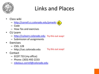 Links and PlacesClass wikihttp://correll.cs.colorado.edu/pmwikiCodeHow-Tos and exercisesCU Learnhttp://culearn.colorado.eduSubmission of assignmentsExercisesCSEL 128http://sac.colorado.eduContactECOT 733 (my office)Phone: (303) 492-2233nikolaus.correll@colorado.eduTry this out asap!Try this out asap!